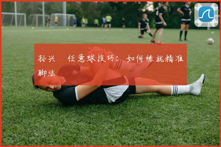 孙兴慜任意球技巧:如何练就精准脚法